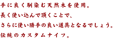 手に良く馴染む天然木を使用。 長く使い込んで頂くことで、 さらに使い勝手の良い道具となるでしょう。 伝統のカスタムナイフ。