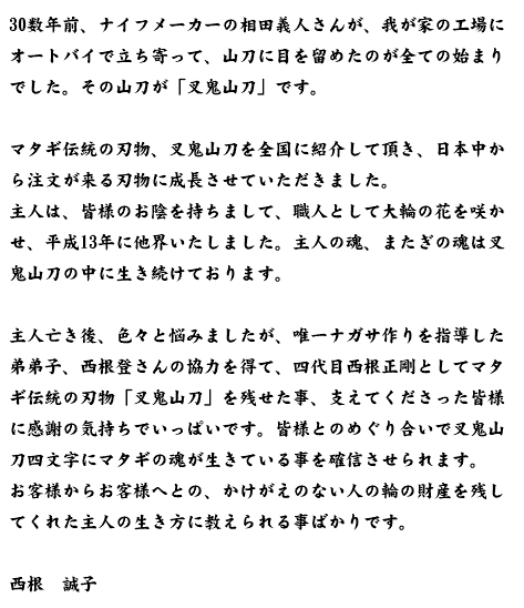 30数年前、ナイフメーカーの相田義人さんが、我が家の工場にオートバイで立ち寄って、山刀に目を留めたのが全ての始まりでした。その山刀が「叉鬼山刀」です。  マタギ伝統の刃物、叉鬼山刀を全国に紹介して頂き、日本中から注文が来る刃物に成長させていただきました。 主人は、皆様のお陰を持ちまして、職人として大輪の花を咲かせ、平成13年に他界いたしました。主人の魂、またぎの魂は叉鬼山刀の中に生き続けております。  主人亡き後、色々と悩みましたが、唯一ナガサ作りを指導した弟弟子、西根登さんの協力を得て、四代目西根正剛としてマタギ伝統の刃物「叉鬼山刀」を残せた事、支えてくださった皆様に感謝の気持ちでいっぱいです。皆様とのめぐり合いで叉鬼山刀四文字にマタギの魂が生きている事を確信させられます。 お客様からお客様へとの、かけがえのない人の輪の財産を残してくれた主人の生き方に教えられる事ばかりです。 西根　誠子